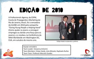 A ProfessionalsAgency, da ESPM, Escola de Propaganda e Marketing do Rio de Janeiro, Brasil, foi a vencedora do GLOBE em 2010 pela campanha “Giving Young People a HelpingHand” (Como ajudar os jovens a conseguir empregos ou dando uma força para os jovens), e o recebeu na Conferência da MAA Worldwide em Washington DC, EUA, em outubro do mesmo ano. Felipe Hatab recebendo o prêmioEquipe vencedoraTeamLeader: Giovanna AntoniniTeamMembers: Felipe Hatab, Julia Allevato, RaphaelaNuñezTeam Tutor: Professor Marcelo Guedes