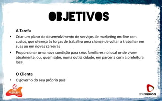 A TarefaCriar um plano de desenvolvimento de serviços de marketing on-line sem custos, que ofereça às forças de trabalho uma chance de voltar a trabalhar em suas ou em novas carreirasProporcionar uma nova condição para seus familiares no local onde vivem atualmente, ou, quem sabe, numa outra cidade, em parceria com a prefeitura local.O ClienteO governo do seu próprio pais.