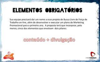 	Sua equipe precisará dar um nome a esse projeto de Busca Livre de Força de Trabalho on-line, além de desenvolver e executar um plano de Marketing Promocional para o primeiro ano.  A proposta terá que incorporar, pelo menos, cinco dos elementos que envolvam  dois pilares:conteúdo + divulgação