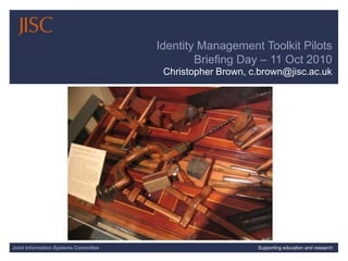 10/12/2010| | Slide 1 Identity Management Toolkit Pilots Briefing Day – 11 Oct 2010 Christopher Brown, c.brown@jisc.ac.uk Joint Information Systems Committee Supporting education and research 