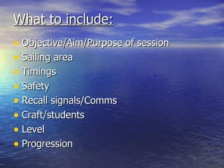 What to include:
• Objective/Aim/Purpose of session
• Sailing area
• Timings
• Safety
• Recall signals/Comms
• Craft/students
• Level
• Progression