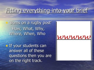 Fitting everything into your brief
• ‘Bums on a rugby post’
How, What, Why,
Where, When, Who
• If your students can
answer all of these
questions then you are
on the right track.