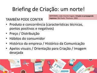 Briefing de Criação: um norte!
TAMBÉM PODE CONTER
• Produto e concorrência (características técnicas,
pontos positivos e negativos)
• Preço / Distribuição
• Hábitos do consumidor
• Histórico da empresa / Histórico da Comunicação
• Apelos visuais / Orientação para Criação / Imagem
desejada
BERTOMEU, João Vicente Cegato. Criação na propaganda
impressa. São Paulo: Thomson, 2002.
 