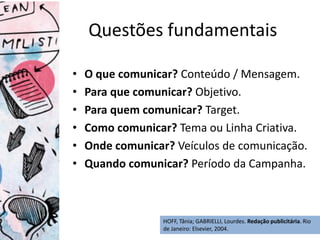 HOFF, Tânia; GABRIELLI, Lourdes. Redação publicitária. Rio
de Janeiro: Elsevier, 2004.
Questões fundamentais
• O que comunicar? Conteúdo / Mensagem.
• Para que comunicar? Objetivo.
• Para quem comunicar? Target.
• Como comunicar? Tema ou Linha Criativa.
• Onde comunicar? Veículos de comunicação.
• Quando comunicar? Período da Campanha.
 