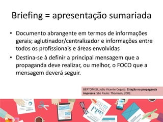 Briefing = apresentação sumariada
• Documento abrangente em termos de informações
gerais; aglutinador/centralizador e informações entre
todos os profissionais e áreas envolvidas
• Destina-se à definir a principal mensagem que a
propaganda deve realizar, ou melhor, o FOCO que a
mensagem deverá seguir.
BERTOMEU, João Vicente Cegato. Criação na propaganda
impressa. São Paulo: Thomson, 2002.
 