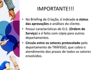 IMPORTANTE!!!
• No Briefing de Criação, é indicado o status
das aprovações e análises do cliente.
• Possui características de O.S. (Ordem de
Serviço) e é feito com cópia para outros
departamentos.
• Circula entre os setores protocolado pelo
departamento de TRÁFEGO, que cobra o
atendimento dos prazos de todos os setores
envolvidos.
 