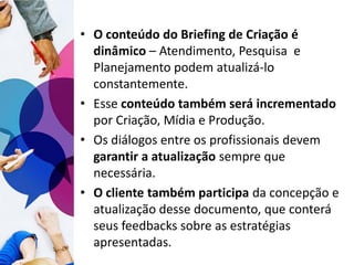 • O conteúdo do Briefing de Criação é
dinâmico – Atendimento, Pesquisa e
Planejamento podem atualizá-lo
constantemente.
• Esse conteúdo também será incrementado
por Criação, Mídia e Produção.
• Os diálogos entre os profissionais devem
garantir a atualização sempre que
necessária.
• O cliente também participa da concepção e
atualização desse documento, que conterá
seus feedbacks sobre as estratégias
apresentadas.
 
