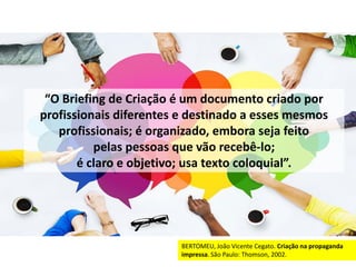 “O Briefing de Criação é um documento criado por
profissionais diferentes e destinado a esses mesmos
profissionais; é organizado, embora seja feito
pelas pessoas que vão recebê-lo;
é claro e objetivo; usa texto coloquial”.
BERTOMEU, João Vicente Cegato. Criação na propaganda
impressa. São Paulo: Thomson, 2002.
 