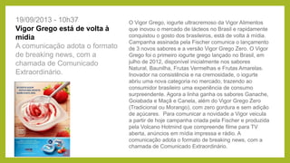 O Vigor Grego, iogurte ultracremoso da Vigor Alimentos
que inovou o mercado de lácteos no Brasil e rapidamente
conquistou o gosto dos brasileiros, está de volta à mídia.
Campanha assinada pela Fischer comunica o lançamento
de 3 novos sabores e a versão Vigor Grego Zero. O Vigor
Grego foi o primeiro iogurte grego lançado no Brasil, em
julho de 2012, disponível inicialmente nos sabores
Natural, Baunilha, Frutas Vermelhas e Frutas Amarelas.
Inovador na consistência e na cremosidade, o iogurte
abriu uma nova categoria no mercado, trazendo ao
consumidor brasileiro uma experiência de consumo
surpreendente. Agora a linha ganha os sabores Ganache,
Goiabada e Maçã e Canela, além do Vigor Grego Zero
(Tradicional ou Morango), com zero gordura e sem adição
de açúcares. Para comunicar a novidade a Vigor veicula
a partir de hoje campanha criada pela Fischer e produzida
pela Volcano Hotmind que compreende filme para TV
aberta, anúncios em mídia impressa e rádio. A
comunicação adota o formato de breaking news, com a
chamada de Comunicado Extraordinário.
19/09/2013 - 10h37
Vigor Grego está de volta à
mídia
A comunicação adota o formato
de breaking news, com a
chamada de Comunicado
Extraordinário.
 