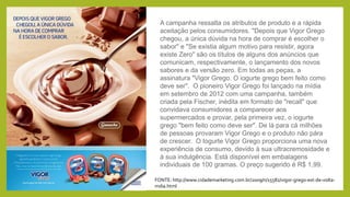 A campanha ressalta os atributos de produto e a rápida
aceitação pelos consumidores. "Depois que Vigor Grego
chegou, a única dúvida na hora de comprar é escolher o
sabor" e "Se existia algum motivo para resistir, agora
existe Zero" são os títulos de alguns dos anúncios que
comunicam, respectivamente, o lançamento dos novos
sabores e da versão zero. Em todas as peças, a
assinatura "Vigor Grego. O iogurte grego bem feito como
deve ser". O pioneiro Vigor Grego foi lançado na mídia
em setembro de 2012 com uma campanha, também
criada pela Fischer, inédita em formato de "recall" que
convidava consumidores a comparecer aos
supermercados e provar, pela primeira vez, o iogurte
grego "bem feito como deve ser". De lá para cá milhões
de pessoas provaram Vigor Grego e o produto não pára
de crescer. O Iogurte Vigor Grego proporciona uma nova
experiência de consumo, devido à sua ultracremosidade e
à sua indulgência. Está disponível em embalagens
individuais de 100 gramas. O preço sugerido é R$ 1,99.
FONTE: http://www.cidademarketing.com.br/2009/n/15582/vigor-grego-est-de-volta-
mdia.html
 