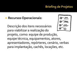  Recursos Operacionais:
Descrição dos itens necessários
para viabilizar a realização do
projeto, como: equipe de produção,
equipe técnica, equipamentos, atores,
apresentadores, repórteres, cenário, verbas
para implantação, cachês, locações, etc.
 