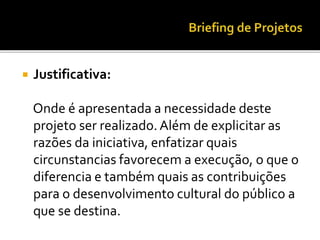  Justificativa:
Onde é apresentada a necessidade deste
projeto ser realizado.Além de explicitar as
razões da iniciativa, enfatizar quais
circunstancias favorecem a execução, o que o
diferencia e também quais as contribuições
para o desenvolvimento cultural do público a
que se destina.
 