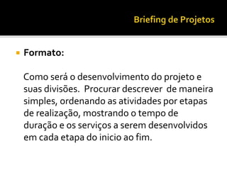  Formato:
Como será o desenvolvimento do projeto e
suas divisões. Procurar descrever de maneira
simples, ordenando as atividades por etapas
de realização, mostrando o tempo de
duração e os serviços a serem desenvolvidos
em cada etapa do inicio ao fim.
 