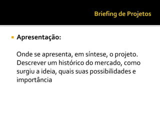  Apresentação:
Onde se apresenta, em síntese, o projeto.
Descrever um histórico do mercado, como
surgiu a ideia, quais suas possibilidades e
importância
 
