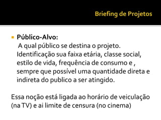  Público-Alvo:
A qual público se destina o projeto.
Identificação sua faixa etária, classe social,
estilo de vida, frequência de consumo e ,
sempre que possível uma quantidade direta e
indireta do publico a ser atingido.
Essa noção está ligada ao horário de veiculação
(naTV) e ai limite de censura (no cinema)
 