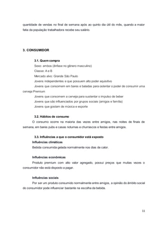 quantidade de vendas no final de semana após ao quinto dia útil do mês, quando a maior 
fatia da população trabalhadora recebe seu salário. 
11 
3. CONSUMIDOR 
3.1. Quem compra 
Sexo: ambos (ênfase no gênero masculino) 
Classe: A e B 
Mercado alvo: Grande São Paulo 
Jovens independentes e que possuem alto poder aquisitivo 
Jovens que consomem em bares e baladas para ostentar o poder de consumir uma 
cerveja Premium 
Jovens que consomem a cerveja para sustentar o impulso de beber 
Jovens que são influenciados por grupos sociais (amigos e família) 
Jovens que gostam de música e esporte 
3.2. Hábitos de consumo 
O consumo ocorre na maioria das vezes entre amigos, nas noites de finais de 
semana, em bares pubs e casas noturnas e churrascos e festas entre amigos. 
3.3. Influências a que o consumidor está exposto 
Influências climáticas 
Bebida consumida gelada normalmente nos dias de calor. 
Influências econômicas 
Produto premium com alto valor agregado, possui preços que muitas vezes o 
consumidor não está disposto a pagar. 
Influências sociais 
Por ser um produto consumido normalmente entre amigos, a opinião do âmbito social 
do consumidor pode influenciar bastante na escolha da bebida. 
 