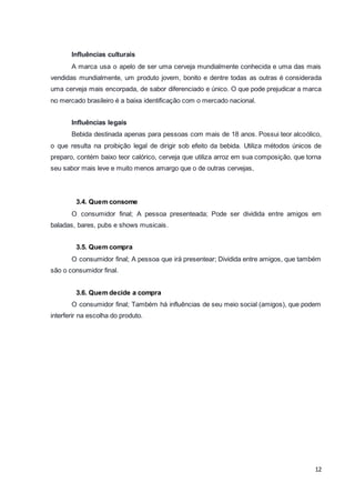 Influências culturais 
A marca usa o apelo de ser uma cerveja mundialmente conhecida e uma das mais 
vendidas mundialmente, um produto jovem, bonito e dentre todas as outras é considerada 
uma cerveja mais encorpada, de sabor diferenciado e único. O que pode prejudicar a marca 
no mercado brasileiro é a baixa identificação com o mercado nacional. 
Influências legais 
Bebida destinada apenas para pessoas com mais de 18 anos. Possui teor alcoólico, 
o que resulta na proibição legal de dirigir sob efeito da bebida. Utiliza métodos únicos de 
preparo, contém baixo teor calórico, cerveja que utiliza arroz em sua composição, que torna 
seu sabor mais leve e muito menos amargo que o de outras cervejas, 
3.4. Quem consome 
O consumidor final; A pessoa presenteada; Pode ser dividida entre amigos em 
12 
baladas, bares, pubs e shows musicais. 
3.5. Quem compra 
O consumidor final; A pessoa que irá presentear; Dividida entre amigos, que também 
são o consumidor final. 
3.6. Quem decide a compra 
O consumidor final; Também há influências de seu meio social (amigos), que podem 
interferir na escolha do produto. 
 