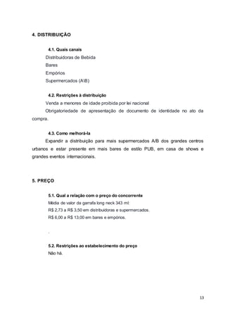 13 
4. DISTRIBUIÇÃO 
4.1. Quais canais 
Distribuidoras de Bebida 
Bares 
Empórios 
Supermercados (AB) 
4.2. Restrições à distribuição 
Venda a menores de idade proibida por lei nacional 
Obrigatoriedade de apresentação de documento de identidade no ato da 
compra. 
4.3. Como melhorá-la 
Expandir a distribuição para mais supermercados A/B dos grandes centros 
urbanos e estar presente em mais bares de estilo PUB, em casa de shows e 
grandes eventos internacionais. 
5. PREÇO 
5.1. Qual a relação com o preço do concorrente 
Média de valor da garrafa long neck 343 ml: 
R$ 2,73 a R$ 3,50 em distribuidoras e supermercados. 
R$ 6,00 a R$ 13,00 em bares e empórios. 
. 
5.2. Restrições ao estabelecimento do preço 
Não há. 
 