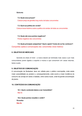15 
Bohemia 
7.2. Quais seus preços? 
Colocar preço de garrafas long necks de todas concorrentes 
7.3. Qual sua política de venda? 
Colocar breve histórico sobre a politica de vendas de todas as concorrentes 
7.4. Quais são seus pontos negativos? 
Pontos negativos das concorrentes 
7.5. Quais principais campanhas? Qual o apelo? Como ele se fez conhecer? 
Campanhas apelos e comunicações das concorrentes breve histórico 
8. OBJETIVO DE MERCADO 
Aumento do share of mind - a marca deverá ser lembrada mais vezes e por mais 
consumidores jovens ligados a esporte e música e que consomem em casas noturnas, 
bares e pubs. 
9. OBJETIVO DE COMUNICAÇÃO 
A comunicação da Budweiser deve ser voltada para o público cosmopolita, onde existe 
maior acessibilidade ao produto e, consequentemente, onde ocorre a maior incidência do 
consumo da cerveja em bares e baladas, entre outros locais, onde há grande concentração 
de jovens. 
10. CONTEÚDO DA COMUNICAÇÃO 
10.1. Qual o conteúdo básico a ser transmitido? 
Não fiz 
10.2. Quais pontos ressaltar e omitir? 
Ressaltar 
Não fiz 
 