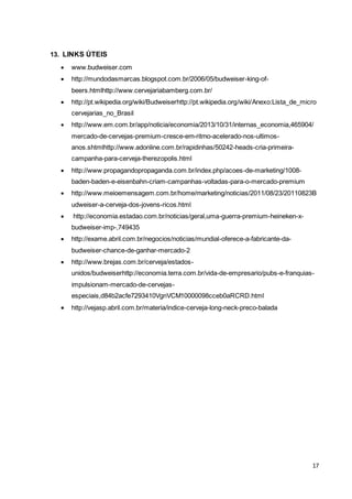 17 
13. LINKS ÚTEIS 
 www.budweiser.com 
 http://mundodasmarcas.blogspot.com.br/2006/05/budweiser-king-of-beers. 
htmlhttp://www.cervejariabamberg.com.br/ 
 http://pt.wikipedia.org/wiki/Budweiserhttp://pt.wikipedia.org/wiki/Anexo:Lista_de_micro 
cervejarias_no_Brasil 
 http://www.em.com.br/app/noticia/economia/2013/10/31/internas_economia,465904/ 
mercado-de-cervejas-premium-cresce-em-ritmo-acelerado-nos-ultimos-anos. 
shtmlhttp://www.adonline.com.br/rapidinhas/50242-heads-cria-primeira-campanha- 
para-cerveja-therezopolis.html 
 http://www.propagandopropaganda.com.br/index.php/acoes-de-marketing/1008- 
baden-baden-e-eisenbahn-criam-campanhas-voltadas-para-o-mercado-premium 
 http://www.meioemensagem.com.br/home/marketing/noticias/2011/08/23/20110823B 
udweiser-a-cerveja-dos-jovens-ricos.html 
 http://economia.estadao.com.br/noticias/geral,uma-guerra-premium-heineken-x-budweiser- 
imp-,749435 
 http://exame.abril.com.br/negocios/noticias/mundial-oferece-a-fabricante-da-budweiser- 
chance-de-ganhar-mercado-2 
 http://www.brejas.com.br/cerveja/estados-unidos/ 
budweiserhttp://economia.terra.com.br/vida-de-empresario/pubs-e-franquias-impulsionam- 
mercado-de-cervejas-especiais, 
d84b2acfe7293410VgnVCM10000098cceb0aRCRD.html 
 http://vejasp.abril.com.br/materia/indice-cerveja-long-neck-preco-balada 
 