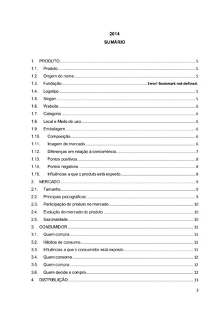 3 
2014 
SUMÁRIO 
1. PRODUTO ........................................................................................................................... 5 
1.1. Produto............................................................................................................................. 5 
1.2. Origem do nome .............................................................................................................. 5 
1.3. Fundação ............................................................................. Error! Bookmark not defined. 
1.4. Logotipo ........................................................................................................................... 5 
1.5. Slogan .............................................................................................................................. 5 
1.6. Website ............................................................................................................................ 6 
1.7. Categoria ......................................................................................................................... 6 
1.8. Local e Modo de uso ....................................................................................................... 6 
1.9. Embalagem ...................................................................................................................... 6 
1.10. Composição ................................................................................................................. 6 
1.11. Imagem de mercado .................................................................................................... 6 
1.12. Diferenças em relação à concorrência ........................................................................ 7 
1.13. Pontos positivos ........................................................................................................... 8 
1.14. Pontos negativos ......................................................................................................... 8 
1.15. Influências a que o produto está exposto.................................................................... 8 
2. MERCADO .......................................................................................................................... 9 
2.1. Tamanho .......................................................................................................................... 9 
2.2. Principais psicográficos: .................................................................................................. 9 
2.3. Participação do produto no mercado ............................................................................ 10 
2.4. Evolução do mercado do produto ................................................................................. 10 
2.5. Sazonalidade ................................................................................................................. 10 
3. CONSUMIDOR.................................................................................................................. 11 
3.1. Quem compra ................................................................................................................ 11 
3.2. Hábitos de consumo ...................................................................................................... 11 
3.3. Influências a que o consumidor está exposto ............................................................... 11 
3.4. Quem consome ............................................................................................................. 12 
3.5. Quem compra ................................................................................................................ 12 
3.6. Quem decide a compra ................................................................................................. 12 
4. DISTRIBUIÇÃO ................................................................................................................. 13 
 