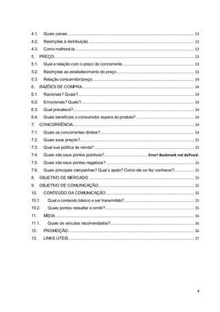 4.1. Quais canais .................................................................................................................. 13 
4.2. Restrições à distribuição ............................................................................................... 13 
4.3. Como melhorá-la ........................................................................................................... 13 
5. PREÇO .............................................................................................................................. 13 
5.1. Qual a relação com o preço do concorrente ................................................................. 13 
5.2. Restrições ao estabelecimento do preço ...................................................................... 13 
5.3. Relação consumidor/preço............................................................................................ 14 
6. RAZÕES DE COMPRA ..................................................................................................... 14 
6.1. Racionais? Quais?......................................................................................................... 14 
6.2. Emocionais? Quais?...................................................................................................... 14 
6.3. Qual prevalece?............................................................................................................. 14 
6.4. Quais benefícios o consumidor espera do produto? .................................................... 14 
7. CONCORRÊNCIA ............................................................................................................. 14 
7.1. Quais os concorrentes diretos?..................................................................................... 14 
7.2. Quais seus preços? ....................................................................................................... 15 
7.3. Qual sua política de venda? .......................................................................................... 15 
7.4. Quais são seus pontos positivos?....................................... Error! Bookmark not defined. 
7.5. Quais são seus pontos negativos? ............................................................................... 15 
7.6. Quais principais campanhas? Qual o apelo? Como ele se fez conhecer?.................. 15 
8. OBJETIVO DE MERCADO ............................................................................................... 15 
9. OBJETIVO DE COMUNICAÇÃO ...................................................................................... 15 
10. CONTEÚDO DA COMUNICAÇÃO ............................................................................... 15 
10.1. Qual o conteúdo básico a ser transmitido? ............................................................... 15 
10.2. Quais pontos ressaltar e omitir? ................................................................................ 15 
11. MÍDIA ............................................................................................................................. 16 
11.1. Quais os veículos recomendados? ........................................................................... 16 
12. PROMOÇÃO.................................................................................................................. 16 
13. LINKS ÚTEIS ................................................................................................................. 17 
4 
 