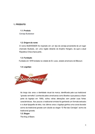 5 
1. PRODUTO 
1.1. Produto 
Cerveja Budweiser 
1.2. Origem do nome 
O nome BUDWEISER foi inspirado em um tipo de cerveja proveniente de um lugar 
chamado Budweis, em uma região distante do Império Húngaro, da qual a atual 
República Checa fazia parte.. 
1.3. Fundação 
Fundada em 1876 fundada na cidade de St. Louis, estado americano do Missouri. 
1.4. Logotipo 
Ao longo dos anos a identidade visual da marca, identificada pela sua tradicional 
“gravata vermelha” (conhecida pelos americanos como Bowtie e que passou a fazer 
parte do logotipo em 1956), sofreu várias alterações sem perder suas fortes 
características. Aos poucos o tradicional símbolo foi ganhando um formato esticado 
e a atual tipografia de letra, nos últimos anos o logotipo ganhou uma coroa dourada 
acima da tradicional gravata com alusão ao slogan “O Rei das Cervejas” acima da 
tradicional gravata. 
1.5. Slogan 
The King of Beers 
 