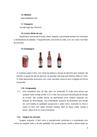 6 
1.6. Website 
www.budweiser.com 
1.7. Categoria 
Cerveja lager tipo Premium 
1.8. Local e Modo de uso 
Geralmente consumida em pubs, bares, baladas e encontrada também em mercados 
e distribuidoras de bebidas. Frequentemente consumida na noite, com uso maior nos finais 
de semanas. 
1.9. Embalagem 
O material usado é vidro, com rótulo de plástico e tampa de alumínio para vedação. Há 
também a opção de lata de alumínio. As garrafas são long neck (343ml), 600ml e 1 litro. 
O rótulo tipicamente americano com cores vermelha, branca e azul; o logotipo em forma 
de gravata. 
1.10. Composição 
1.11. Uma Budweiser leva 30 dias para ser produzida. É muito mais tempo que 
qualquer outra cerveja similar. E é o mais caro processo de produção de cerveja 
do mundo. São usadas lascas de beechwood (uma madeira especial) nos 
tanques de fermentação, uma propriedade exclusiva de Budweiser que resulta 
em uma bebida de qualidade excepcional e sabor único: marcante no início e 
suave no final, sem deixar amargor residual. Além do Água, malte, cereais e 
lúpulo, utiliza arroz em sua composição. 
1.12. Imagem de mercado 
Imagem proposta: A Bud como é popularmente conhecida e é considerada uma 
marca de respeito, forte e de alta qualidade. Um produto jovem, bonito e dentre todas as 
 