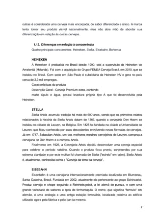 outras é considerada uma cerveja mais encorpada, de sabor diferenciado e único. A marca 
tenta tornar seu produto visível nacionalmente, mas não abre mão de abordar sua 
diferenciação em relação às outras cervejas. 
7 
1.13. Diferenças em relação à concorrência 
Quatro principais concorrentes: Heineken, Stella, Eisebahn, Bohemia 
HEINEKEN 
A Heineken é produzida no Brasil desde 1990, sob a supervisão da Heineken de 
Amsterdã (Holanda). Foi com a aquisição do Grupo FEMSA Cerveja Brasil, em 2010, que se 
instalou no Brasil. Com sede em São Paulo é subsidiária da Heineken NV e gera no país 
cerca de 2,3 mil empregos. 
Características do produto 
Descrição Geral - Cerveja Premium extra, contendo 
malte lúpulo e água, possui levedura própria tipo A que foi desenvolvida pela 
Heineken. 
STELLA 
Stella Artois acumula tradição há mais de 600 anos, sendo que os primeiros relatos 
relacionados à história da Stella Artois datam de 1366, quando a cervejaria Den Hoorn se 
instalou na cidade de Leuven, na Bélgica. Em 1425 foi fundada na cidade a Universidade de 
Leuven, que ficou conhecida por suas descobertas envolvendo novas fórmulas de cervejas. 
Já em 1717, Sebastian Artois, um dos melhores mestres-cervejeiros de Leuven, comprou a 
cervejaria de Den Hoorn e a nomeou Artois. 
Finalmente em 1926, a Cervejaria Artois decidiu desenvolver uma cerveja especial 
para celebrar o período natalino. Quando o produto ficou pronto, surpreendeu por sua 
extrema claridade e por este motivo foi chamada de Stella ("estrela" em latim). Stella Artois 
é, atualmente, conhecida como a "Cerveja da terra da cerveja". 
EISEBAHN 
Eisenbahn é uma cervejaria internacionalmente premiada localizada em Blumenau, 
Santa Catarina, Brasil. Fundada em 2002, atualmente ela pertencente ao grupo Schincariol. 
Produz cerveja e chope seguindo a Reinheitsgebot, a lei alemã de pureza, e com uma 
grande variedade de sabores e tipos de fermentação. O nome, que significa "ferrovia" em 
alemão, é uma analogia a uma antiga estação ferroviária, localizada próxima ao edifício 
utilizado agora pela fábrica e pelo bar da mesma. 
 