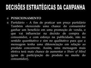  POSICIONAMENTO
 Partidário – A fim de praticar um preço partidário
Também oferecendo uma chance do consumidor
ganhar um benefício em uma promoção de venda, o
que vai influenciar na decisão de compra do
consumidor, e com esforço na publicidade, não no
sentido quantitativo e sim no qualitativo para que a
mensagem tenha uma diferenciação em relação ao
produto concorrente. Assim, uma mensagem mais
efetiva terá mais chance de aumentar o Share of Mind
(grau de participação do produto na mente do
consumidor).
 