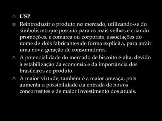  USP
 Reintroduzir o produto no mercado, utilizando-se do
simbolismo que possuía para os mais velhos e criando
promoções, e comarca ou corporate, associações do
nome de dois fabricantes de forma explicita, para atrair
uma nova geração de consumidores.
 A potencialidade do mercado de biscoito é alta, devido
à estabilização da economia e da importância dos
brasileiros ao produto.
 A maior virtude, também é a maior ameaça, pois
aumenta a possibilidade da entrada de novos
concorrentes e de maior investimento dos atuais.
 
