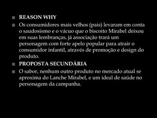  REASON WHY
 Os consumidores mais velhos (pais) levaram em conta
o saudosismo e o vácuo que o biscoito Mirabel deixou
em suas lembranças, já associação trará um
personagem com forte apelo popular para atrair o
consumidor infantil, através de promoção e design do
produto.
 PROPOSTA SECUNDÁRIA
 O sabor, nenhum outro produto no mercado atual se
aproxima do Lanche Mirabel, e um ideal de saúde no
personagem da campanha.
 