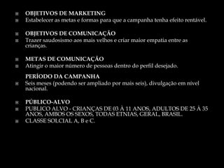  OBJETIVOS DE MARKETING
 Estabelecer as metas e formas para que a campanha tenha efeito rentável.
 OBJETIVOS DE COMUNICAÇÃO
 Trazer saudosismo aos mais velhos e criar maior empatia entre as
crianças.
 METAS DE COMUNICAÇÃO
 Atingir o maior número de pessoas dentro do perfil desejado.
PERÍODO DA CAMPANHA
 Seis meses (podendo ser ampliado por mais seis), divulgação em nível
nacional.
 PÚBLICO-ALVO
 PUBLICO ALVO - CRIANÇAS DE 03 À 11 ANOS, ADULTOS DE 25 À 35
ANOS, AMBOS OS SEXOS, TODAS ETNIAS, GERAL, BRASIL.
 CLASSE SOLCIAL A, B e C.
 