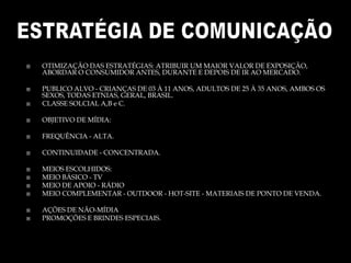  OTIMIZAÇÃO DAS ESTRATÉGIAS: ATRIBUIR UM MAIOR VALOR DE EXPOSIÇÃO,
ABORDAR O CONSUMIDOR ANTES, DURANTE E DEPOIS DE IR AO MERCADO.
 PUBLICO ALVO - CRIANÇAS DE 03 À 11 ANOS, ADULTOS DE 25 À 35 ANOS, AMBOS OS
SEXOS, TODAS ETNIAS, GERAL, BRASIL.
 CLASSE SOLCIAL A,B e C.
 OBJETIVO DE MÍDIA:
 FREQUÊNCIA - ALTA.
 CONTINUIDADE - CONCENTRADA.
 MEIOS ESCOLHIDOS:
 MEIO BÁSICO - TV
 MEIO DE APOIO - RÁDIO
 MEIO COMPLEMENTAR - OUTDOOR - HOT-SITE - MATERIAIS DE PONTO DE VENDA.
 AÇÕES DE NÃO-MÍDIA
 PROMOÇÕES E BRINDES ESPECIAIS.
 