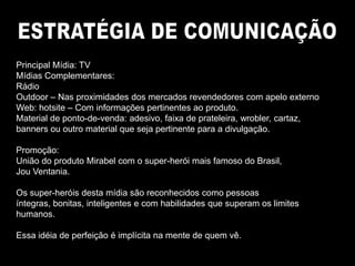 Principal Mídia: TV
Mídias Complementares:
Rádio
Outdoor – Nas proximidades dos mercados revendedores com apelo externo
Web: hotsite – Com informações pertinentes ao produto.
Material de ponto-de-venda: adesivo, faixa de prateleira, wrobler, cartaz,
banners ou outro material que seja pertinente para a divulgação.
Promoção:
União do produto Mirabel com o super-herói mais famoso do Brasil,
Jou Ventania.
Os super-heróis desta mídia são reconhecidos como pessoas
íntegras, bonitas, inteligentes e com habilidades que superam os limites
humanos.
Essa idéia de perfeição é implícita na mente de quem vê.
 
