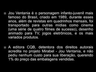  Jou Ventania é o personagem infanto-juvenil mais
famoso do Brasil, criado em 1989, durante esses
anos, além de revistas em quadrinhos mensais, foi
transportado para outras mídias como cinema
(uma série de quatro filmes de sucesso), desenho
animado para TV, jogos eletrônicos, e os mais
variados produtos.
 A editora CQB, detentora dos direitos autorais
acredita no projeto Mirabel - Jou Ventania, e não
pediu nenhum custo para sua liberação, querendo
1% do preço das embalagens vendidas.
 