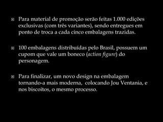  Para material de promoção serão feitas 1.000 edições
exclusivas (com três variantes), sendo entregues em
ponto de troca a cada cinco embalagens trazidas.
 100 embalagens distribuídas pelo Brasil, possuem um
cupom que vale um boneco (action figure) do
personagem.
 Para finalizar, um novo design na embalagem
tornando-a mais moderna, colocando Jou Ventania, e
nos biscoitos, o mesmo processo.
 
