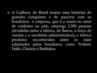  A Cadbury do Brasil traduz uma histórias de
grandes conquistas e de parceria com os
brasileiros. A empresa, que é a maior no setor
de confeitos no país, emprega 2.500 pessoas
(divididas entre a fábrica, de Bauru, a força de
vendas e o escritório administrativo), e fabrica
produtos reconhecidos entre os mais
admirados pelos brasileiros, como Trident,
Halls, Chiclets e Bubbaloo.
 