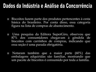  Biscoitos fazem parte dos produtos pertencentes à cesta
básica do brasileiro. Por conta disso, essa categoria
figura na lista de compras de abastecimento.
 Uma pesquisa da Editora SuperGiro, observou que
87% dos consumidores chegavam à gôndola de
biscoitos com carrinhos de compras, indicando que
essa seção é uma parada obrigatória.
 Notaram também que a maior parte (60%) das
embalagens adquiridas são familiar, mostrando que
um pacote de biscoitos é consumido por toda a família.
 