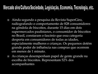  Ainda segundo a pesquisa da Revista SuperGiro,
radiografando o comportamento de 828 consumidores
na gôndola de biscoitos, durante 15 dias em dois
supermercados paulistanos, o consumidor de biscoitos
no Brasil, constaram o fascínio que essa categoria
desperta em consumidores de todas as idades,
especialmente mulheres e crianças. Os pequenos detêm
grande poder de influência nas compras que ocorrem
em menos de 1 minuto.
 As crianças desempenham papel de gente grande na
escolha de biscoitos. Representam 52% dos
acompanhantes
 