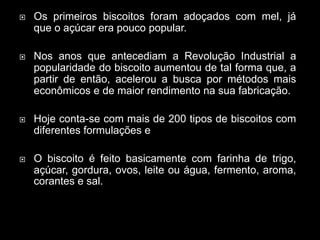  Os primeiros biscoitos foram adoçados com mel, já
que o açúcar era pouco popular.
 Nos anos que antecediam a Revolução Industrial a
popularidade do biscoito aumentou de tal forma que, a
partir de então, acelerou a busca por métodos mais
econômicos e de maior rendimento na sua fabricação.
 Hoje conta-se com mais de 200 tipos de biscoitos com
diferentes formulações e
 O biscoito é feito basicamente com farinha de trigo,
açúcar, gordura, ovos, leite ou água, fermento, aroma,
corantes e sal.
 