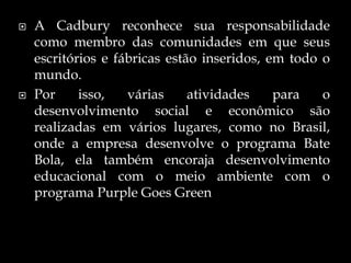  A Cadbury reconhece sua responsabilidade
como membro das comunidades em que seus
escritórios e fábricas estão inseridos, em todo o
mundo.
 Por isso, várias atividades para o
desenvolvimento social e econômico são
realizadas em vários lugares, como no Brasil,
onde a empresa desenvolve o programa Bate
Bola, ela também encoraja desenvolvimento
educacional com o meio ambiente com o
programa Purple Goes Green
 