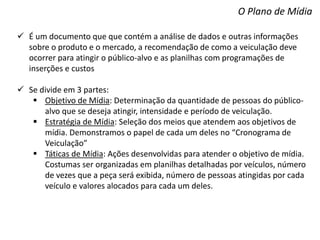 O Plano de Mídia
 É um documento que que contém a análise de dados e outras informações
sobre o produto e o mercado, a recomendação de como a veiculação deve
ocorrer para atingir o público-alvo e as planilhas com programações de
inserções e custos
 Se divide em 3 partes:
 Objetivo de Mídia: Determinação da quantidade de pessoas do público-
alvo que se deseja atingir, intensidade e período de veiculação.
 Estratégia de Mídia: Seleção dos meios que atendem aos objetivos de
mídia. Demonstramos o papel de cada um deles no “Cronograma de
Veiculação”
 Táticas de Mídia: Ações desenvolvidas para atender o objetivo de mídia.
Costumas ser organizadas em planilhas detalhadas por veículos, número
de vezes que a peça será exibida, número de pessoas atingidas por cada
veículo e valores alocados para cada um deles.
 
