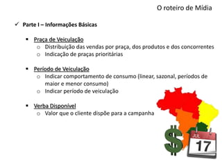 O roteiro de Mídia
 Parte I – Informações Básicas
 Praça de Veiculação
o Distribuição das vendas por praça, dos produtos e dos concorrentes
o Indicação de praças prioritárias
 Período de Veiculação
o Indicar comportamento de consumo (linear, sazonal, períodos de
maior e menor consumo)
o Indicar período de veiculação
 Verba Disponível
o Valor que o cliente dispõe para a campanha
 