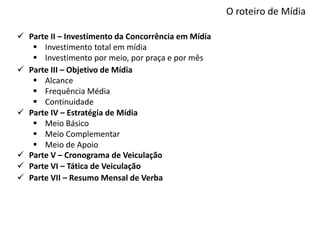 O roteiro de Mídia
 Parte II – Investimento da Concorrência em Mídia
 Investimento total em mídia
 Investimento por meio, por praça e por mês
 Parte III – Objetivo de Mídia
 Alcance
 Frequência Média
 Continuidade
 Parte IV – Estratégia de Mídia
 Meio Básico
 Meio Complementar
 Meio de Apoio
 Parte VI – Tática de Veiculação
 Parte V – Cronograma de Veiculação
 Parte VII – Resumo Mensal de Verba
 