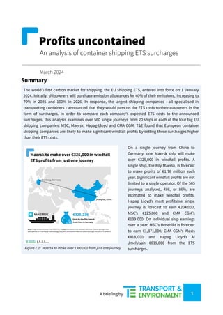 Profits uncontained
An analysis of container shipping ETS surcharges
March 2024
Summary
The world’s first carbon market for shipping, the EU shipping ETS, entered into force on 1 January
2024. Initially, shipowners will purchase emission allowances for 40% of their emissions, increasing to
70% in 2025 and 100% in 2026. In response, the largest shipping companies - all specialised in
transporting containers - announced that they would pass on the ETS costs to their customers in the
form of surcharges. In order to compare each company’s expected ETS costs to the announced
surcharges, this analysis examines over 560 single journeys from 20 ships of each of the four big EU
shipping companies: MSC, Maersk, Hapag-Lloyd and CMA CGM. T&E found that European container
shipping companies are likely to make significant windfall profits by setting these surcharges higher
than their ETS costs.
Figure E.1: Maersk to make over €300,000 from just one journey
On a single journey from China to
Germany, one Maersk ship will make
over €325,000 in windfall profits. A
single ship, the Elly Maersk, is forecast
to make profits of €1.76 million each
year. Significant windfall profits are not
limited to a single operator. Of the 565
journeys analysed, 486, or 86%, are
estimated to make windfall profits.
Hapag Lloyd’s most profitable single
journey is forecast to earn €204,000,
MSC’s €125,000 and CMA CGM’s
€139 000. On individual ship earnings
over a year, MSC’s Benedikt is forecast
to earn €1,371,000, CMA CGM’s Alexis
€818,000, and Hapag Lloyd’s Al
Jmelyiyah €639,000 from the ETS
surcharges.
A briefing by 1
 
