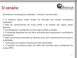 O cenário
Percebemos nas pesquisas realizadas – clientes e concorrentes:

 A empresa possui maior tempo de mercado que muitas consultorias
analisadas;
 Falta de conhecimento da marca XPTO e da história por alguns novos
gestores;
 A participação no ambiente on-line ainda é tímida e isolada;
 O conteúdo disponível no site não é suficiente para representar a consistência
da empresa;
 Mais concorrentes atuando nas mesmas áreas com investimentos em marca e
visibilidade;
 A presença em eventos empresariais não é percebida;
 A ausência nos diversos tipos de mídia não contribui para a lembrança da
marca XPTO.


                                                                             15
 