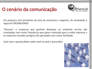 O cenário da comunicação
Em pesquisa com jornalistas da área de economia e negócios, foi constatada a
regra da CREDIBILIDADE:

“Pessoas” e empresas que ganham destaque no ambiente on-line são
convidadas com maior frequência para gerar conteúdo para a mídia impressa e
os materiais enviados (artigos) são aprovados com maior facilidade.

Você vale o quanto falam sobre você na web e quem fala!




                                                                          16
 