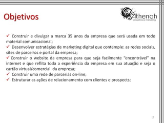 Objetivos
 Construir e divulgar a marca 35 anos da empresa que será usada em todo
material comunicacional;
 Desenvolver estratégias de marketing digital que contemple: as redes sociais,
sites de parceiros e portal da empresa;
 Construir o website da empresa para que seja facilmente “encontrável” na
internet e que reflita toda a experiência da empresa em sua atuação e seja o
cartão virtual/comercial da empresa;
 Construir uma rede de parcerias on-line;
 Estruturar as ações de relacionamento com clientes e prospects;




                                                                            17
 