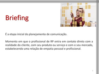 Briefing

É a etapa inicial do planejamento de comunicação.

Momento em que o profissional de RP entra em contato direto com a
realidade do cliente, com seu produto ou serviço e com o seu mercado,
estabelecendo uma relação de empatia pessoal e profissional.




                                                                    2
 